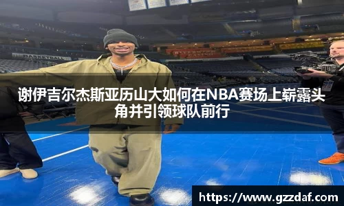 谢伊吉尔杰斯亚历山大如何在NBA赛场上崭露头角并引领球队前行